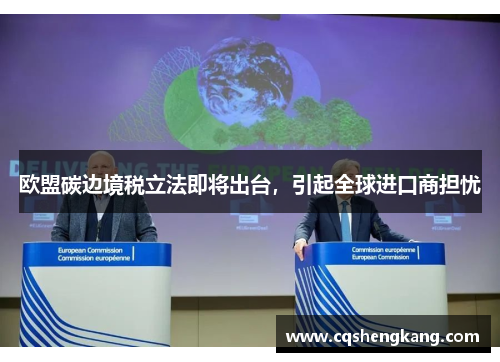 欧盟碳边境税立法即将出台，引起全球进口商担忧