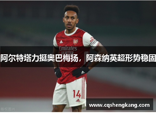 阿尔特塔力挺奥巴梅扬，阿森纳英超形势稳固