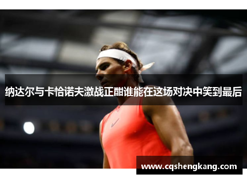 纳达尔与卡恰诺夫激战正酣谁能在这场对决中笑到最后